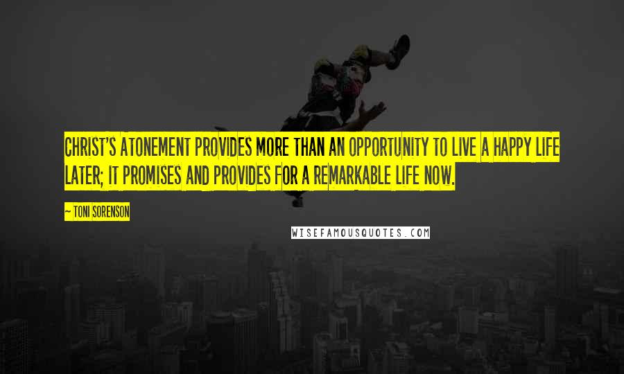 Toni Sorenson Quotes: Christ's Atonement provides more than an opportunity to live a happy life later; it promises and provides for a remarkable life now.