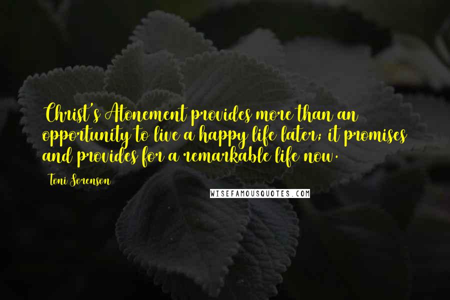 Toni Sorenson Quotes: Christ's Atonement provides more than an opportunity to live a happy life later; it promises and provides for a remarkable life now.