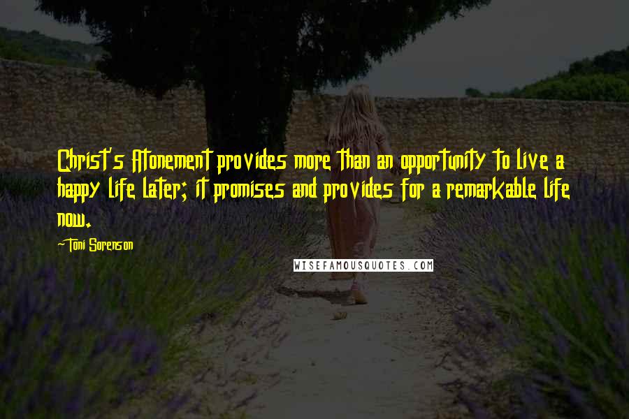 Toni Sorenson Quotes: Christ's Atonement provides more than an opportunity to live a happy life later; it promises and provides for a remarkable life now.