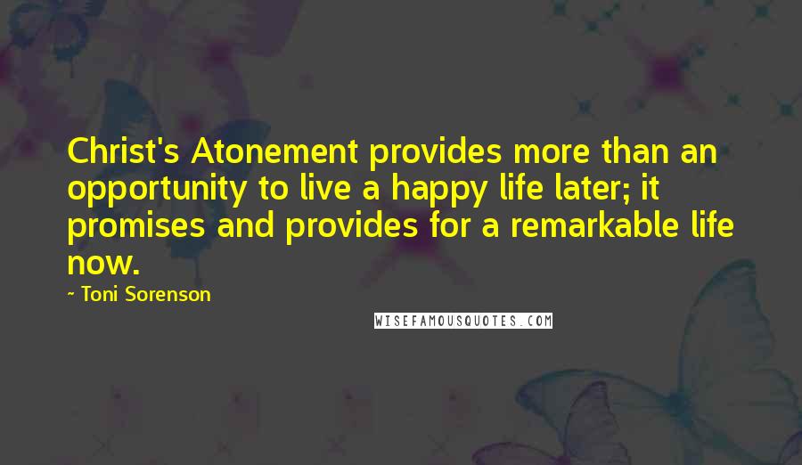 Toni Sorenson Quotes: Christ's Atonement provides more than an opportunity to live a happy life later; it promises and provides for a remarkable life now.