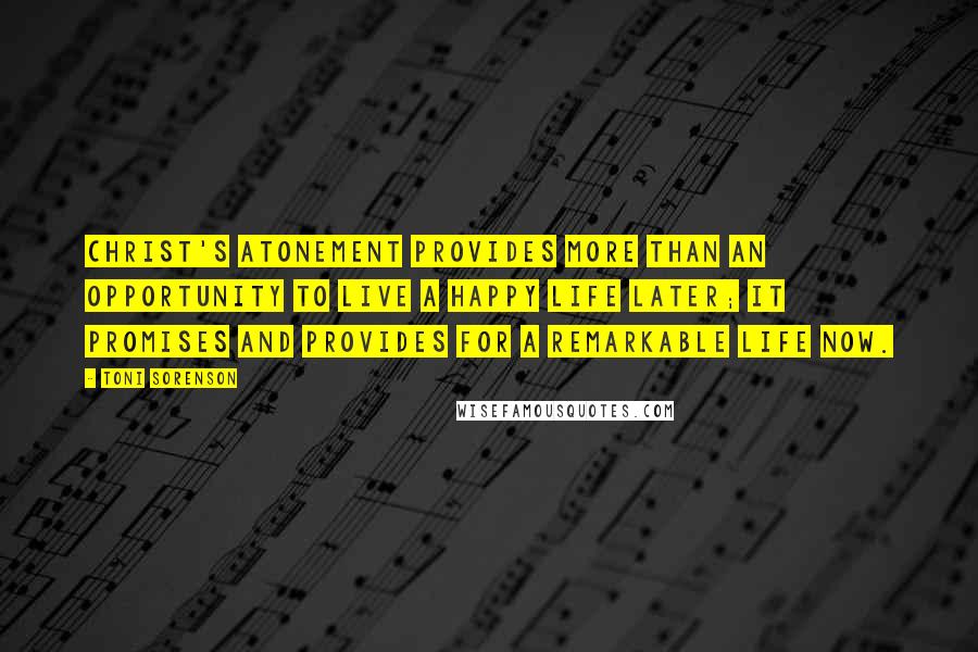 Toni Sorenson Quotes: Christ's Atonement provides more than an opportunity to live a happy life later; it promises and provides for a remarkable life now.