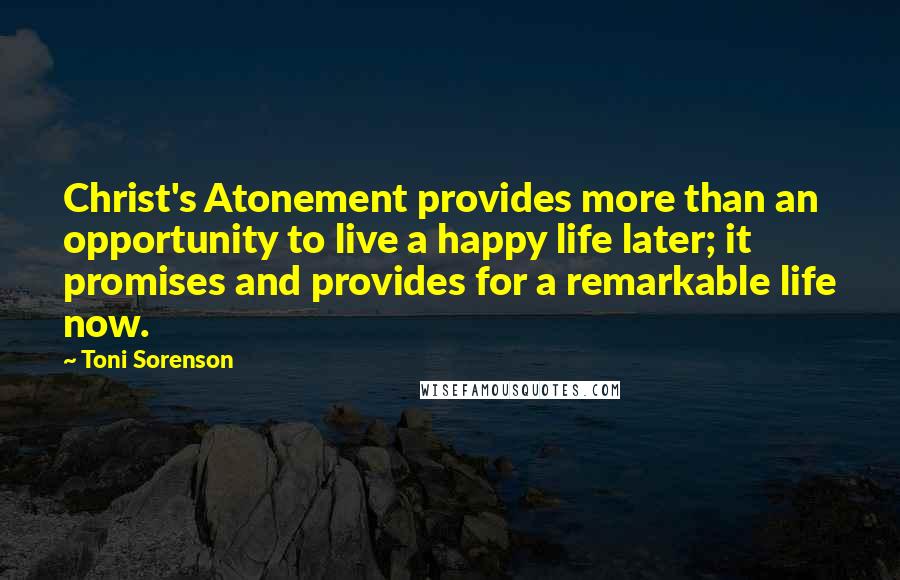 Toni Sorenson Quotes: Christ's Atonement provides more than an opportunity to live a happy life later; it promises and provides for a remarkable life now.