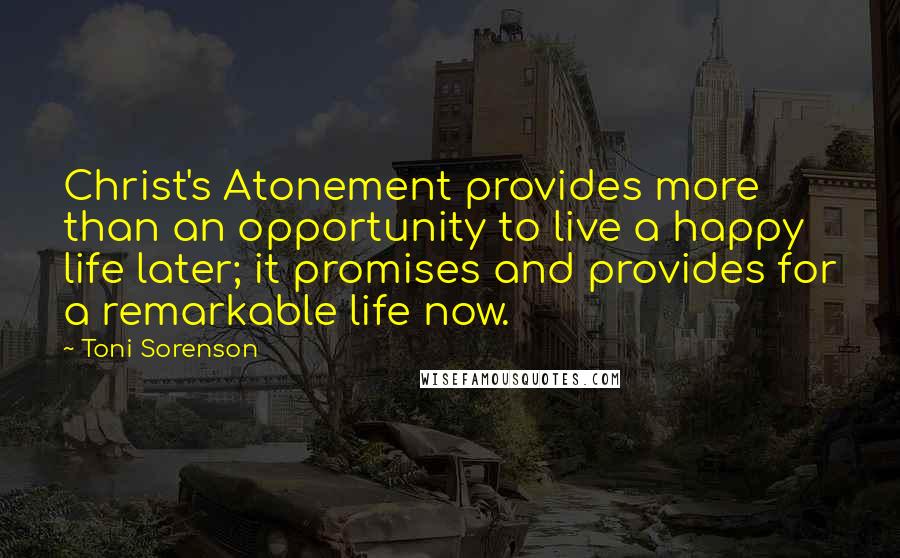 Toni Sorenson Quotes: Christ's Atonement provides more than an opportunity to live a happy life later; it promises and provides for a remarkable life now.