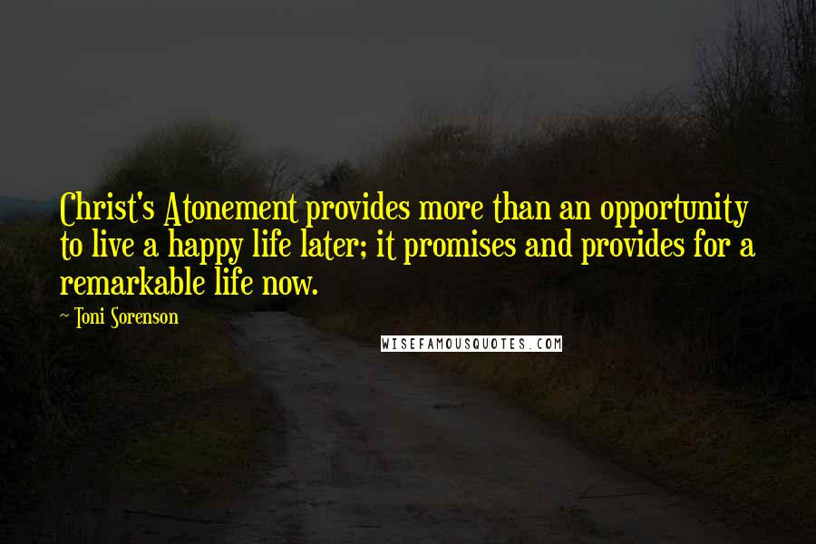 Toni Sorenson Quotes: Christ's Atonement provides more than an opportunity to live a happy life later; it promises and provides for a remarkable life now.