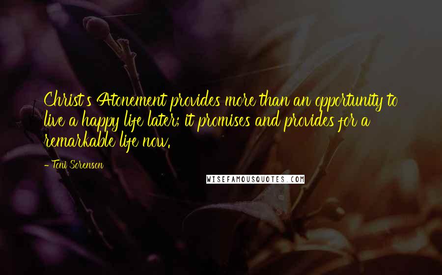 Toni Sorenson Quotes: Christ's Atonement provides more than an opportunity to live a happy life later; it promises and provides for a remarkable life now.