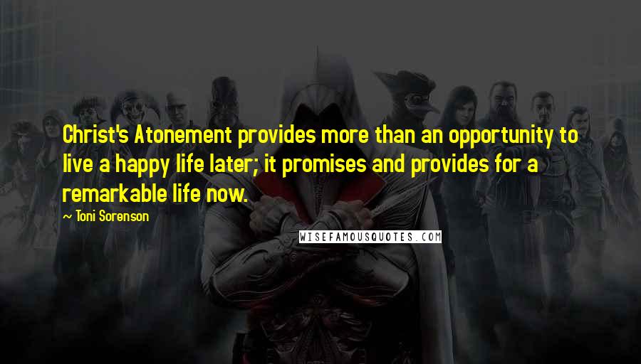 Toni Sorenson Quotes: Christ's Atonement provides more than an opportunity to live a happy life later; it promises and provides for a remarkable life now.