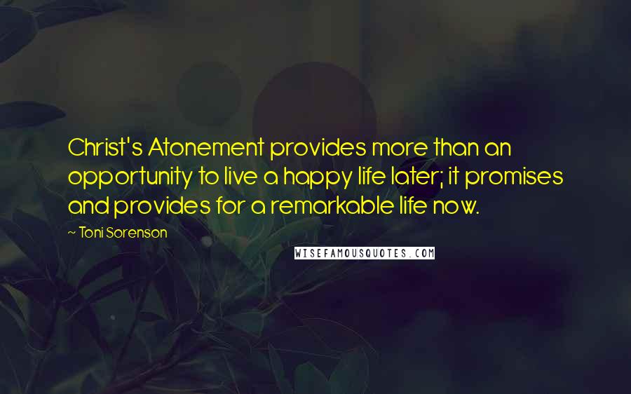 Toni Sorenson Quotes: Christ's Atonement provides more than an opportunity to live a happy life later; it promises and provides for a remarkable life now.