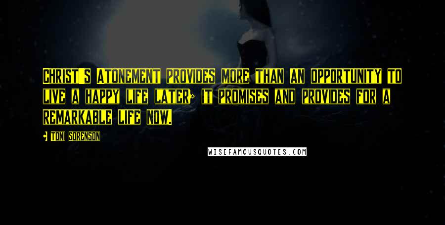 Toni Sorenson Quotes: Christ's Atonement provides more than an opportunity to live a happy life later; it promises and provides for a remarkable life now.