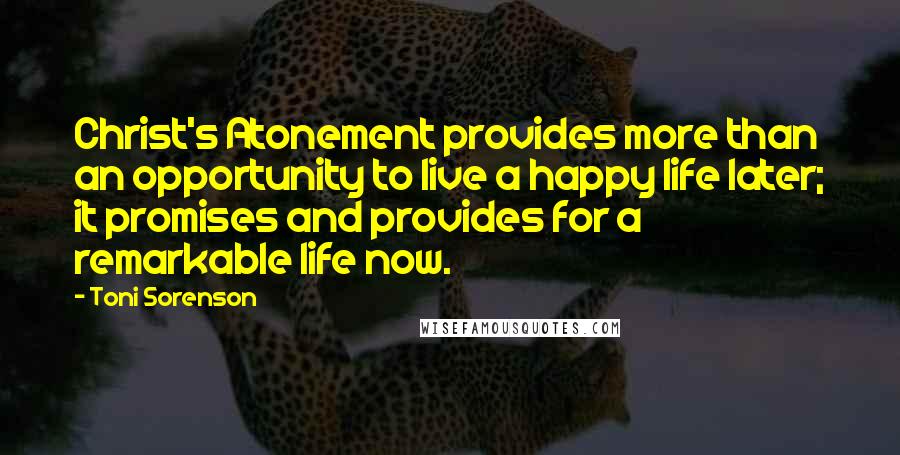 Toni Sorenson Quotes: Christ's Atonement provides more than an opportunity to live a happy life later; it promises and provides for a remarkable life now.