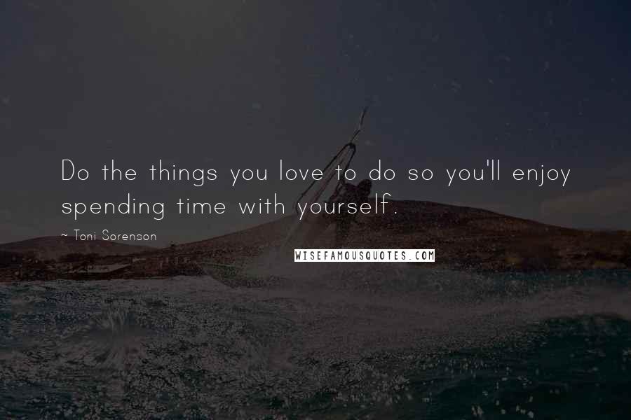Toni Sorenson Quotes: Do the things you love to do so you'll enjoy spending time with yourself.