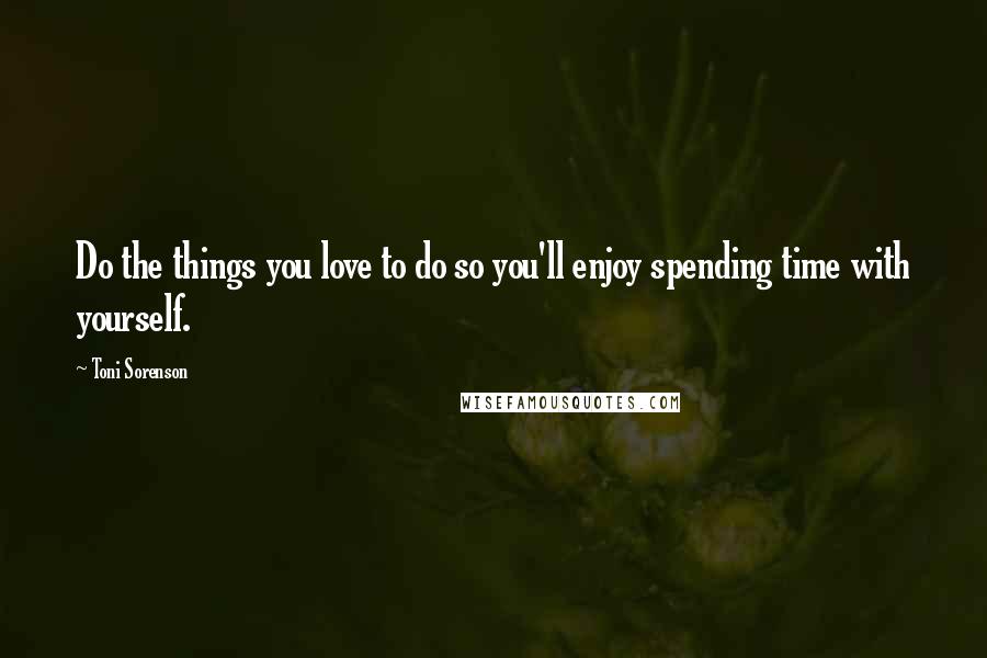 Toni Sorenson Quotes: Do the things you love to do so you'll enjoy spending time with yourself.