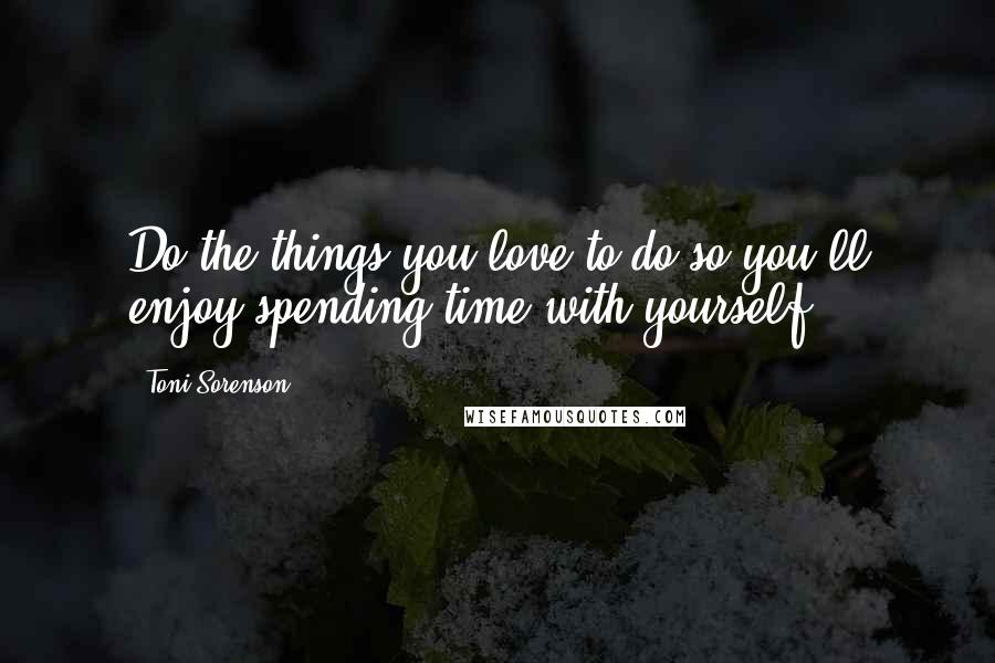 Toni Sorenson Quotes: Do the things you love to do so you'll enjoy spending time with yourself.
