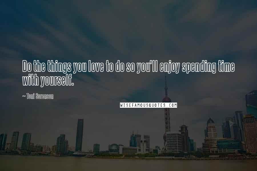 Toni Sorenson Quotes: Do the things you love to do so you'll enjoy spending time with yourself.