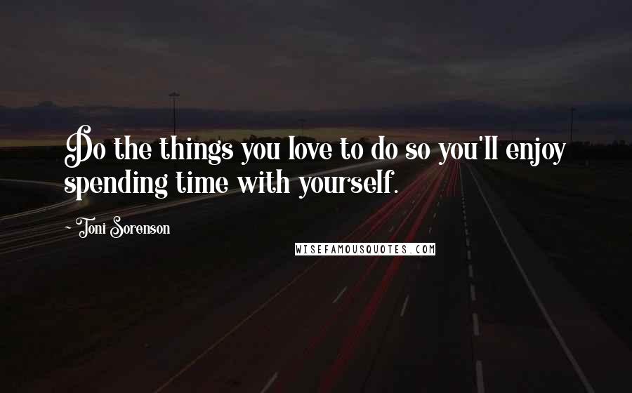 Toni Sorenson Quotes: Do the things you love to do so you'll enjoy spending time with yourself.