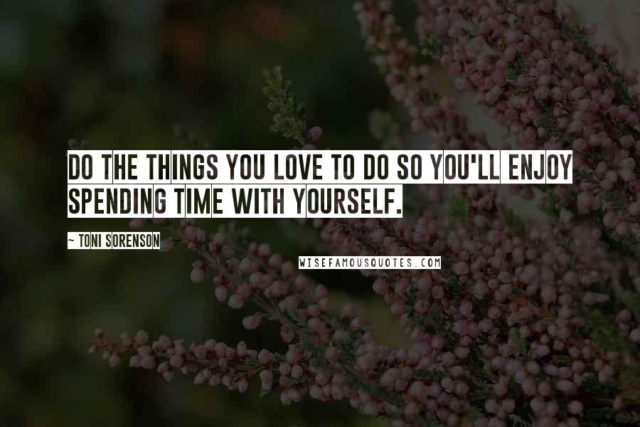 Toni Sorenson Quotes: Do the things you love to do so you'll enjoy spending time with yourself.