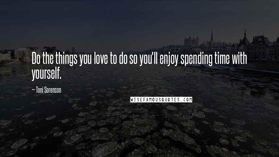 Toni Sorenson Quotes: Do the things you love to do so you'll enjoy spending time with yourself.