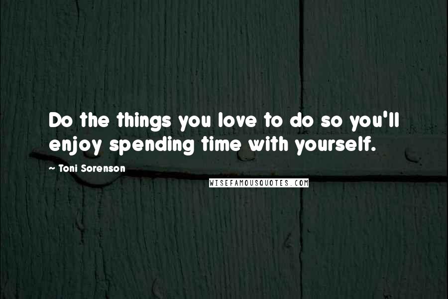 Toni Sorenson Quotes: Do the things you love to do so you'll enjoy spending time with yourself.