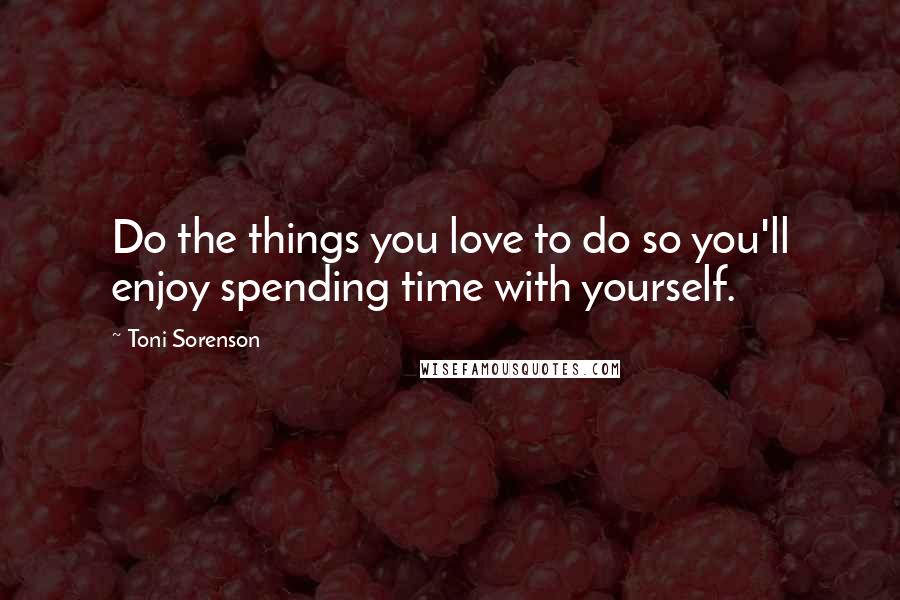 Toni Sorenson Quotes: Do the things you love to do so you'll enjoy spending time with yourself.