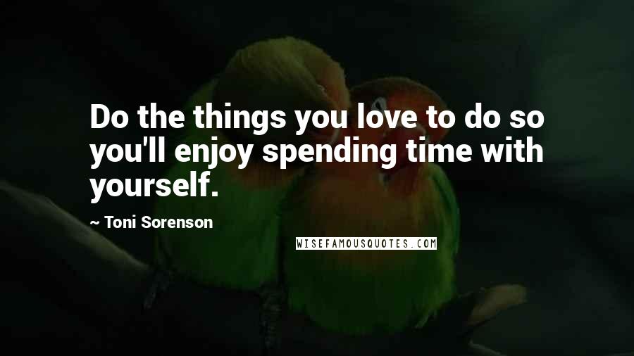 Toni Sorenson Quotes: Do the things you love to do so you'll enjoy spending time with yourself.