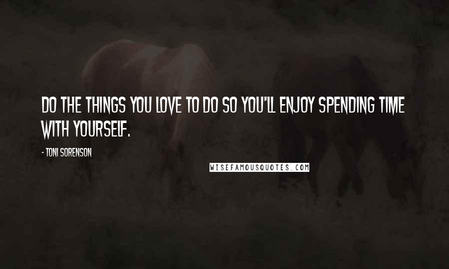 Toni Sorenson Quotes: Do the things you love to do so you'll enjoy spending time with yourself.