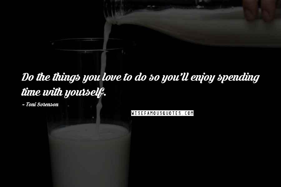 Toni Sorenson Quotes: Do the things you love to do so you'll enjoy spending time with yourself.