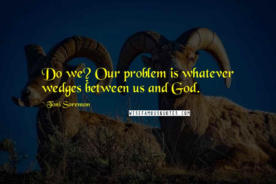 Toni Sorenson Quotes: Do we? Our problem is whatever wedges between us and God.