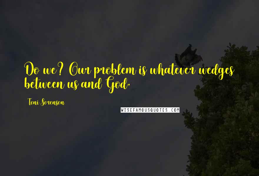 Toni Sorenson Quotes: Do we? Our problem is whatever wedges between us and God.