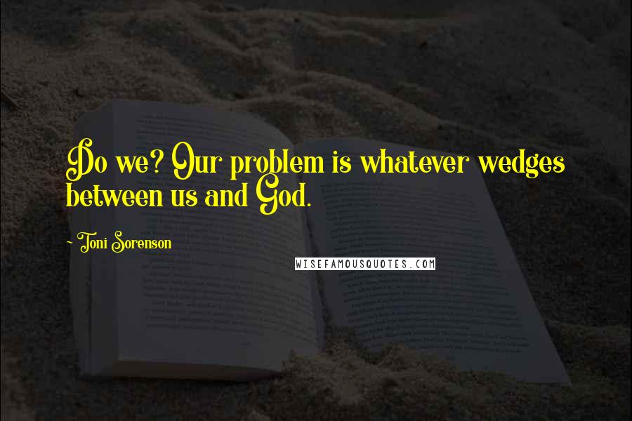 Toni Sorenson Quotes: Do we? Our problem is whatever wedges between us and God.