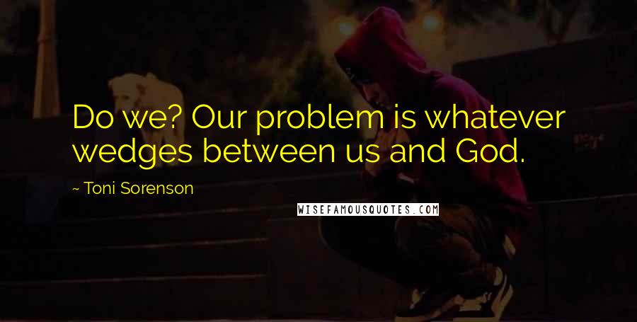 Toni Sorenson Quotes: Do we? Our problem is whatever wedges between us and God.
