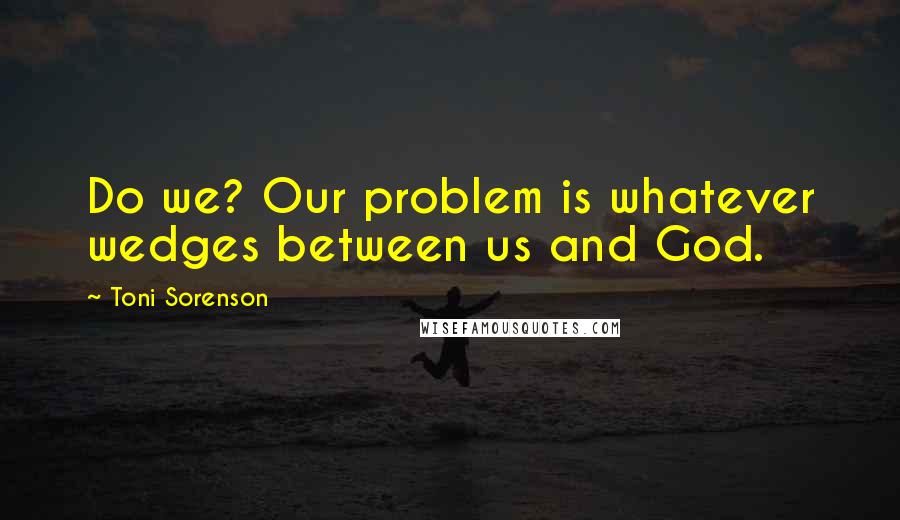 Toni Sorenson Quotes: Do we? Our problem is whatever wedges between us and God.