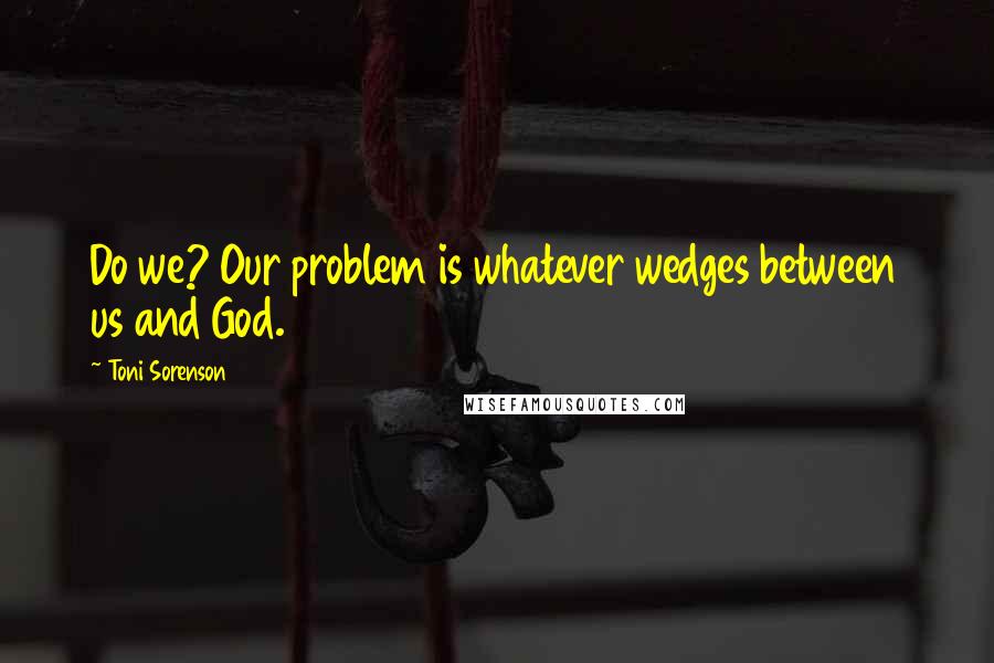 Toni Sorenson Quotes: Do we? Our problem is whatever wedges between us and God.