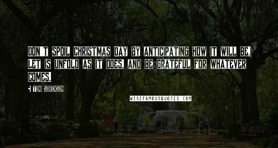 Toni Sorenson Quotes: Don't spoil Christmas Day by anticipating how it will be. Let is unfold as it does, and be grateful for whatever comes.