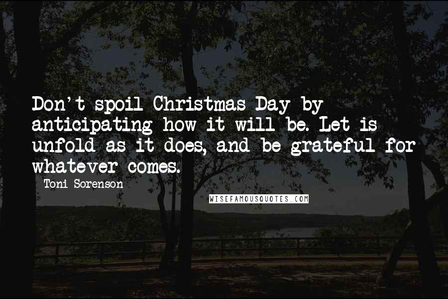 Toni Sorenson Quotes: Don't spoil Christmas Day by anticipating how it will be. Let is unfold as it does, and be grateful for whatever comes.