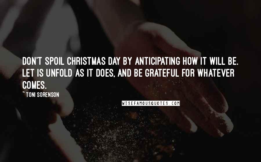 Toni Sorenson Quotes: Don't spoil Christmas Day by anticipating how it will be. Let is unfold as it does, and be grateful for whatever comes.