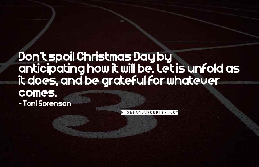 Toni Sorenson Quotes: Don't spoil Christmas Day by anticipating how it will be. Let is unfold as it does, and be grateful for whatever comes.