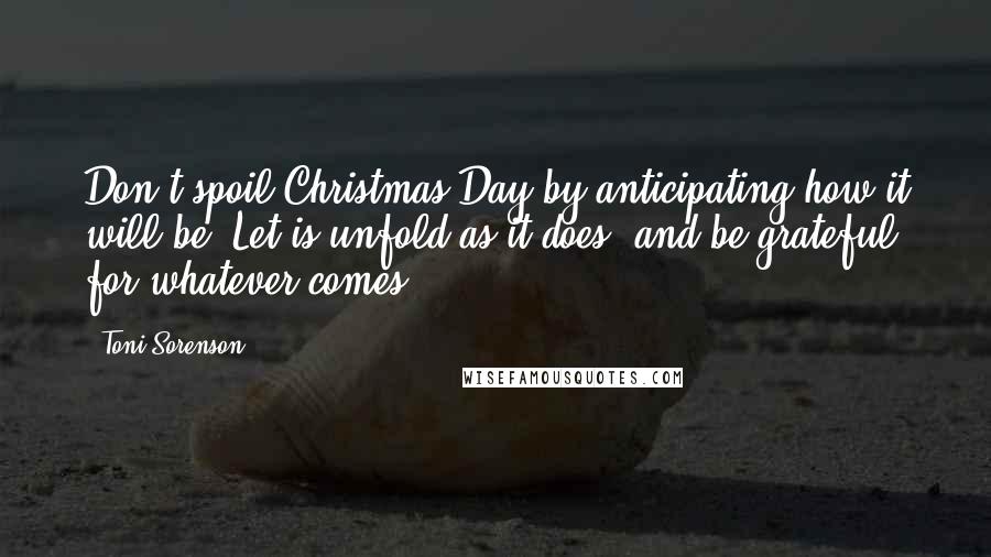Toni Sorenson Quotes: Don't spoil Christmas Day by anticipating how it will be. Let is unfold as it does, and be grateful for whatever comes.