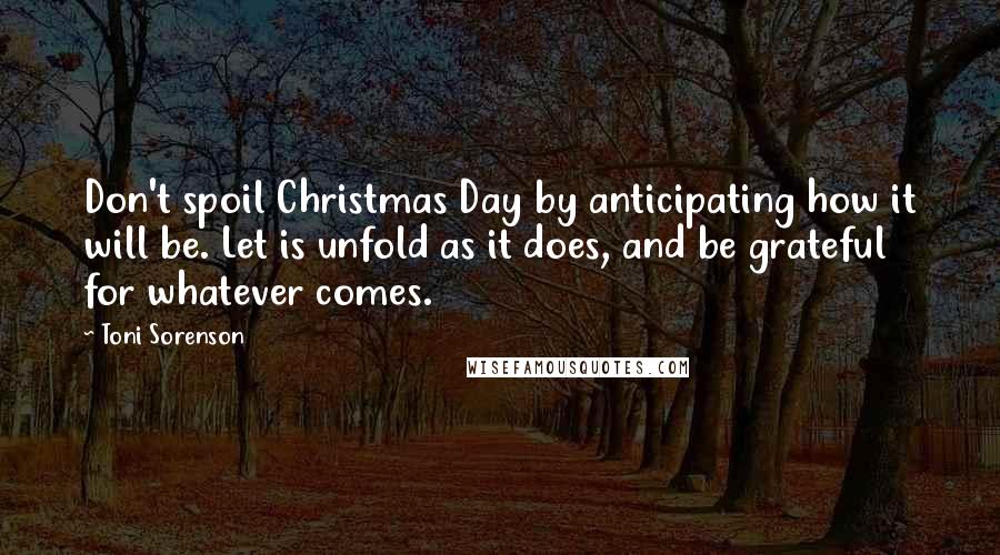 Toni Sorenson Quotes: Don't spoil Christmas Day by anticipating how it will be. Let is unfold as it does, and be grateful for whatever comes.