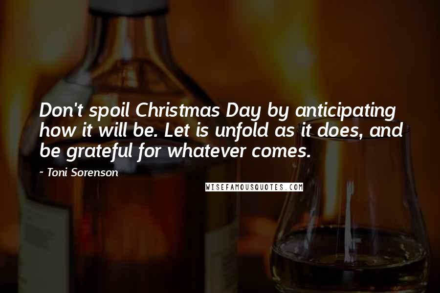 Toni Sorenson Quotes: Don't spoil Christmas Day by anticipating how it will be. Let is unfold as it does, and be grateful for whatever comes.