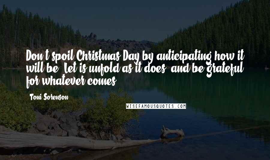 Toni Sorenson Quotes: Don't spoil Christmas Day by anticipating how it will be. Let is unfold as it does, and be grateful for whatever comes.