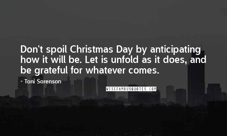 Toni Sorenson Quotes: Don't spoil Christmas Day by anticipating how it will be. Let is unfold as it does, and be grateful for whatever comes.