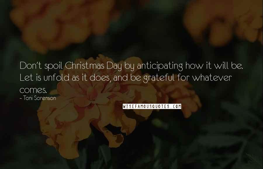Toni Sorenson Quotes: Don't spoil Christmas Day by anticipating how it will be. Let is unfold as it does, and be grateful for whatever comes.