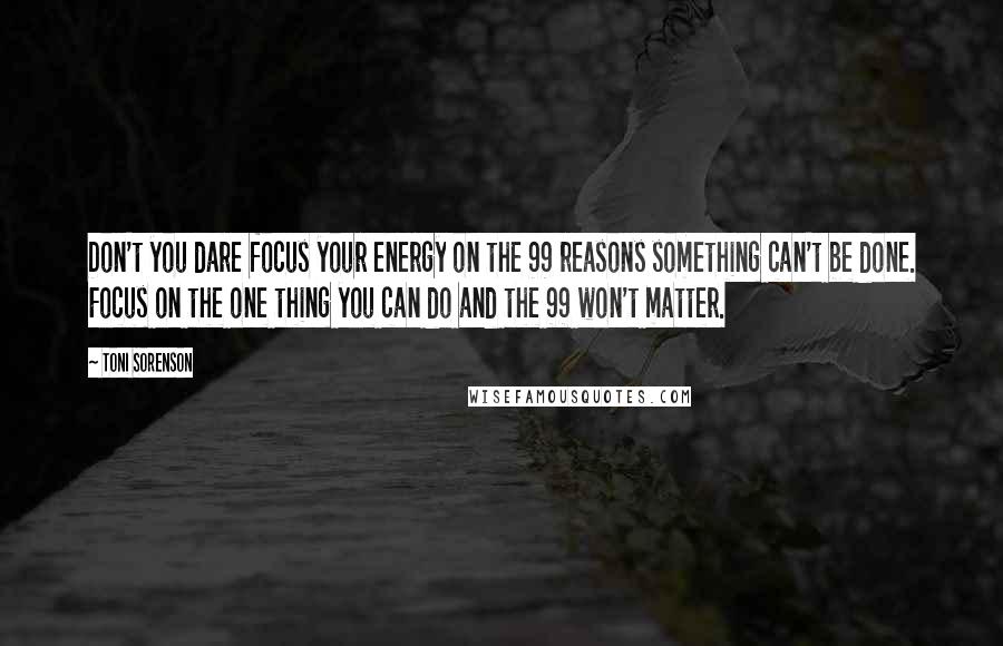 Toni Sorenson Quotes: Don't you dare focus your energy on the 99 reasons something can't be done. Focus on the one thing you can do and the 99 won't matter.