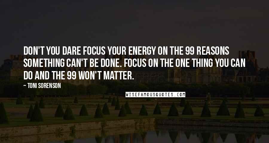 Toni Sorenson Quotes: Don't you dare focus your energy on the 99 reasons something can't be done. Focus on the one thing you can do and the 99 won't matter.