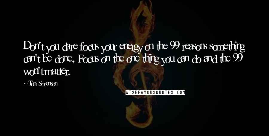 Toni Sorenson Quotes: Don't you dare focus your energy on the 99 reasons something can't be done. Focus on the one thing you can do and the 99 won't matter.