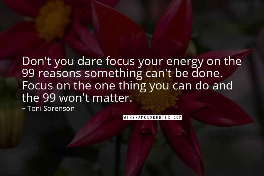 Toni Sorenson Quotes: Don't you dare focus your energy on the 99 reasons something can't be done. Focus on the one thing you can do and the 99 won't matter.