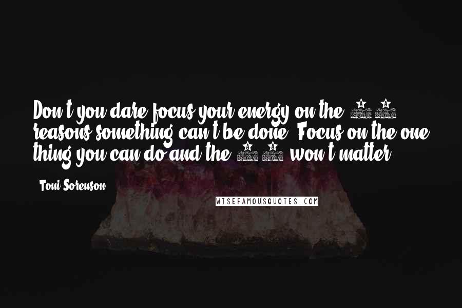 Toni Sorenson Quotes: Don't you dare focus your energy on the 99 reasons something can't be done. Focus on the one thing you can do and the 99 won't matter.