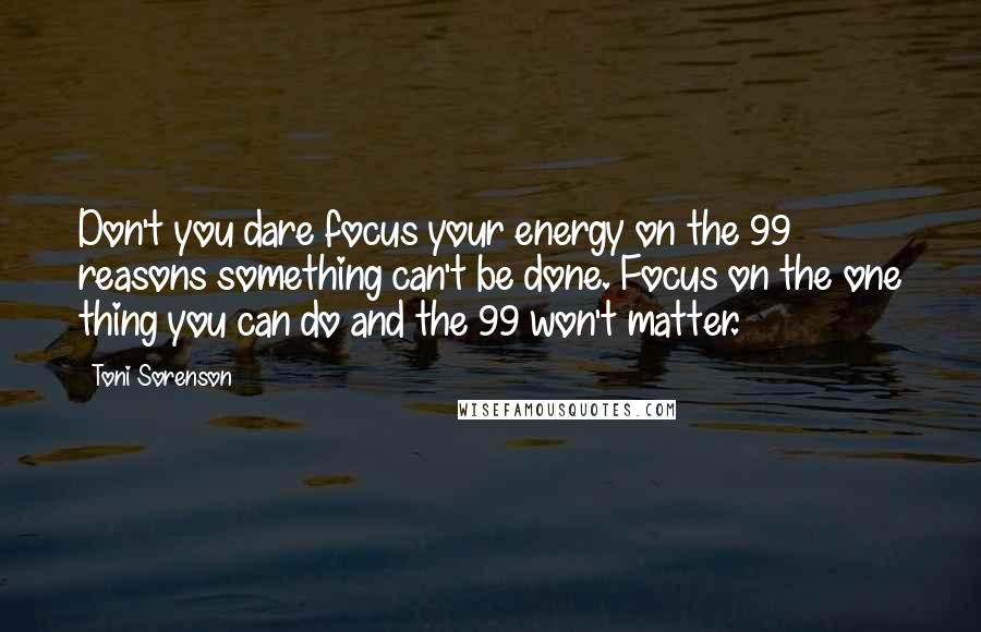 Toni Sorenson Quotes: Don't you dare focus your energy on the 99 reasons something can't be done. Focus on the one thing you can do and the 99 won't matter.