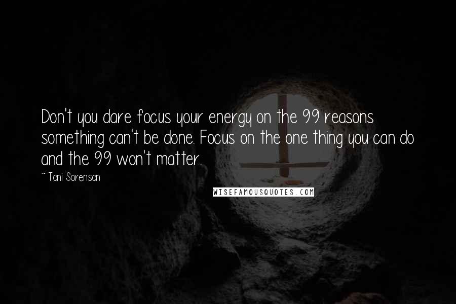 Toni Sorenson Quotes: Don't you dare focus your energy on the 99 reasons something can't be done. Focus on the one thing you can do and the 99 won't matter.