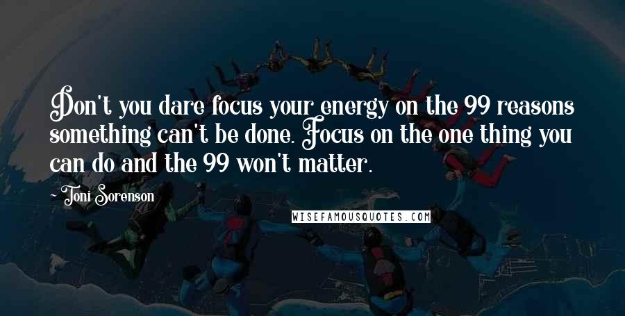 Toni Sorenson Quotes: Don't you dare focus your energy on the 99 reasons something can't be done. Focus on the one thing you can do and the 99 won't matter.