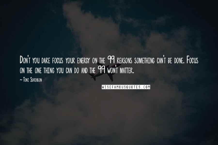 Toni Sorenson Quotes: Don't you dare focus your energy on the 99 reasons something can't be done. Focus on the one thing you can do and the 99 won't matter.